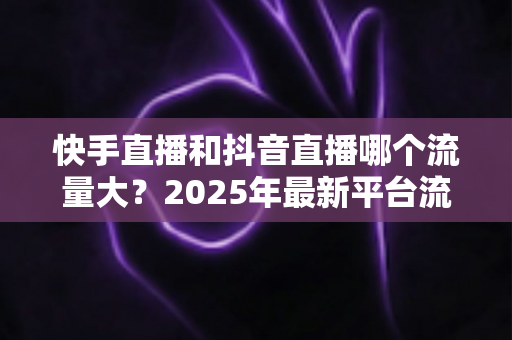 快手直播和抖音直播哪个流量大?2025年最新平台流量深度解析与直播运营全攻略 快手直播和抖音直播哪个流量大?2025年最新平台流量深度解析与直播运营全攻略