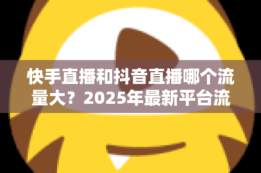 快手直播和抖音直播哪个流量大?2025年最新平台流量深度解析与直播运营全攻略 快手直播和抖音直播哪个流量大?2025年最新平台流量深度解析与直播运营全攻略