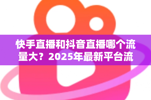 快手直播和抖音直播哪个流量大？2025年最新平台流量深度解析与直播运营全攻略