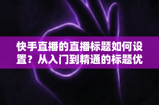 快手直播的直播标题如何设置？从入门到精通的标题优化实战指南