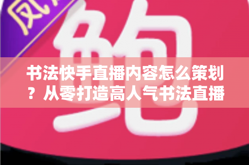书法快手直播内容怎么策划？从零打造高人气书法直播间的完整策划方案