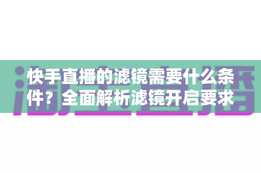 快手直播的滤镜需要什么条件？全面解析滤镜开启要求、使用步骤与常见问题