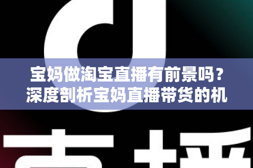 宝妈做淘宝直播有前景吗？深度剖析宝妈直播带货的机遇、挑战与实战攻略