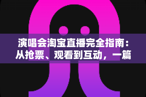 演唱会淘宝直播完全指南：从抢票、观看到互动，一篇搞定线上演唱会