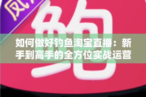 如何做好钓鱼淘宝直播:新手到高手的全方位实战运营指南 如何做好钓鱼淘宝直播:新手到高手的全方位实战运营指南