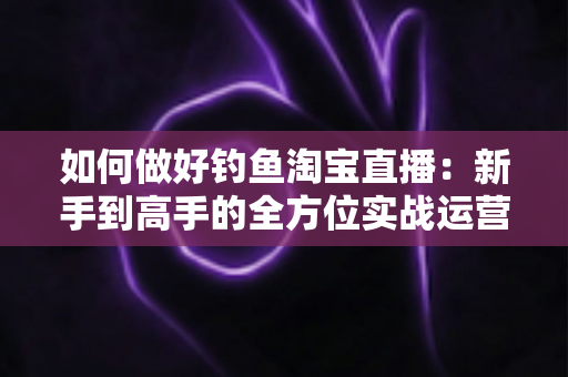 如何做好钓鱼淘宝直播:新手到高手的全方位实战运营指南 如何做好钓鱼淘宝直播:新手到高手的全方位实战运营指南