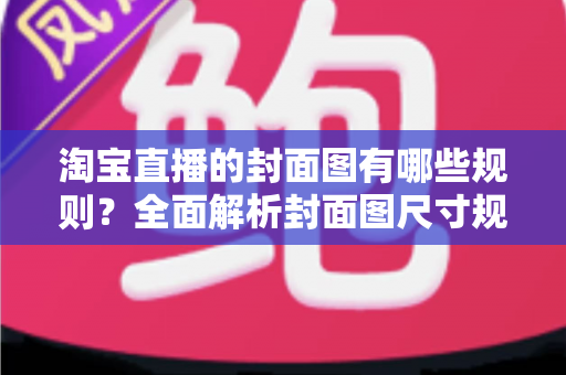 淘宝直播的封面图有哪些规则？全面解析封面图尺寸规范、审核标准与优化技巧，帮你提升直播间点击率与自然流量