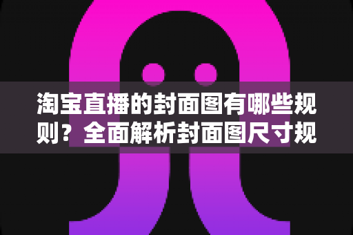 淘宝直播的封面图有哪些规则？全面解析封面图尺寸规范、审核标准与优化技巧，帮你提升直播间点击率与自然流量