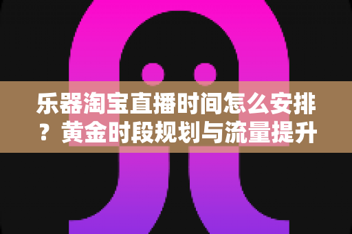 乐器淘宝直播时间怎么安排?黄金时段规划与流量提升全攻略 乐器淘宝直播时间怎么安排?黄金时段规划与流量提升全攻略