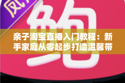 亲子淘宝直播入门教程：新手家庭从零起步打造温馨带货直播间的完整指南