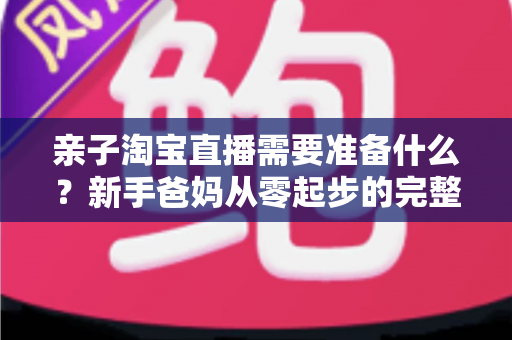 亲子淘宝直播需要准备什么？新手爸妈从零起步的完整筹备指南