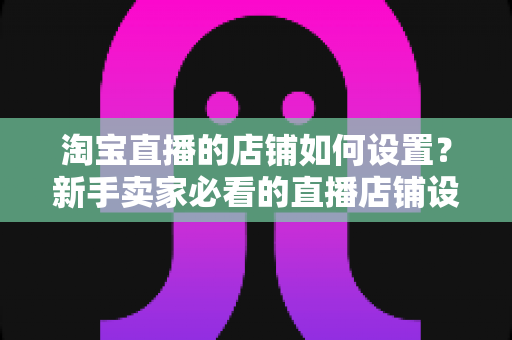 淘宝直播的店铺如何设置？新手卖家必看的直播店铺设置全流程指南