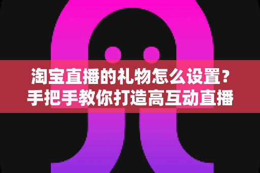 淘宝直播的礼物怎么设置？手把手教你打造高互动直播间