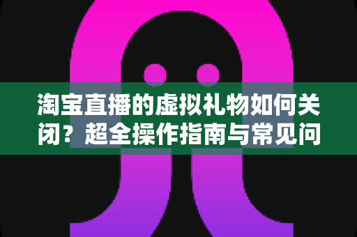 淘宝直播的虚拟礼物如何关闭？超全操作指南与常见问题一次讲清