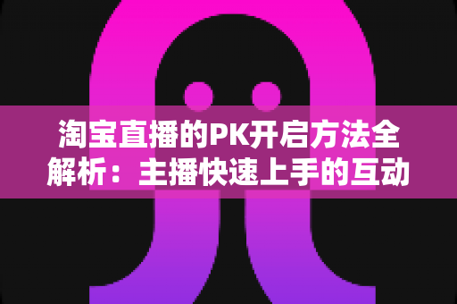 淘宝直播的PK开启方法全解析:主播快速上手的互动涨粉实战指南 淘宝直播的PK开启方法全解析:主播快速上手的互动涨粉实战指南