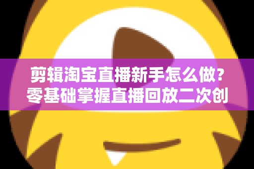 剪辑淘宝直播新手怎么做？零基础掌握直播回放二次创作与流量增长的实战攻略