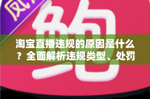 淘宝直播违规的原因是什么？全面解析违规类型、处罚机制与避坑指南