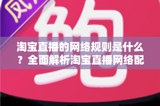 淘宝直播的网络规则是什么？全面解析淘宝直播网络配置要求与开播规范指南