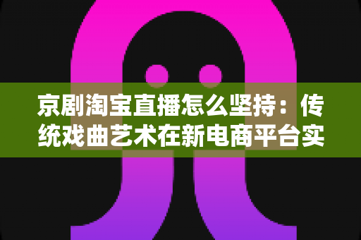 京剧淘宝直播怎么坚持：传统戏曲艺术在新电商平台实现长效经营的全方位实战指南