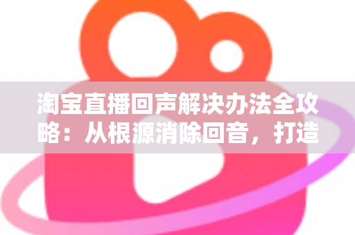 淘宝直播回声解决办法全攻略：从根源消除回音，打造清晰流畅的高转化直播间