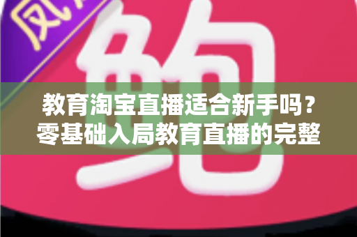 教育淘宝直播适合新手吗？零基础入局教育直播的完整指南与实战攻略