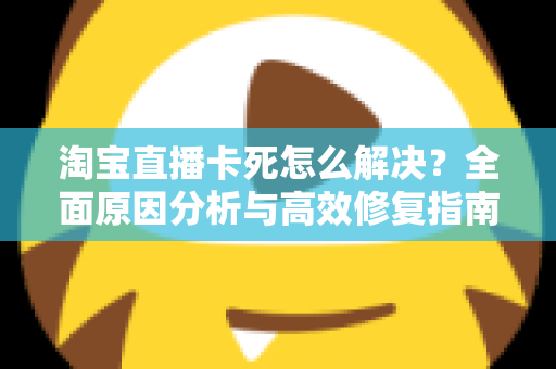 淘宝直播卡死怎么解决？全面原因分析与高效修复指南