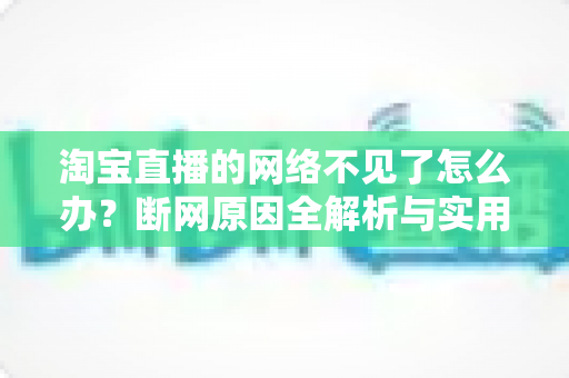 淘宝直播的网络不见了怎么办？断网原因全解析与实用解决方案大全