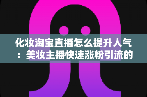 化妆淘宝直播怎么提升人气：美妆主播快速涨粉引流的完整实操指南