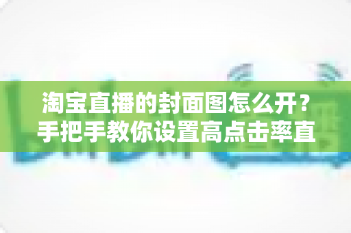 淘宝直播的封面图怎么开？手把手教你设置高点击率直播封面的完整指南