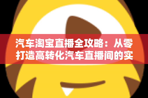汽车淘宝直播全攻略:从零打造高转化汽车直播间的实战指南 汽车淘宝直播全攻略:从零打造高转化汽车直播间的实战指南
