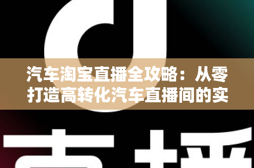 汽车淘宝直播全攻略：从零打造高转化汽车直播间的实战指南