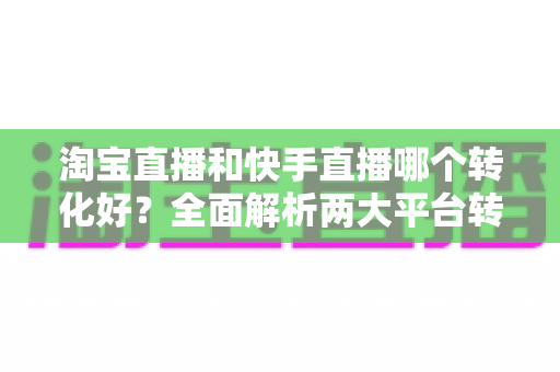 淘宝直播和快手直播哪个转化好？全面解析两大平台转化率差异，帮你选对直播阵地