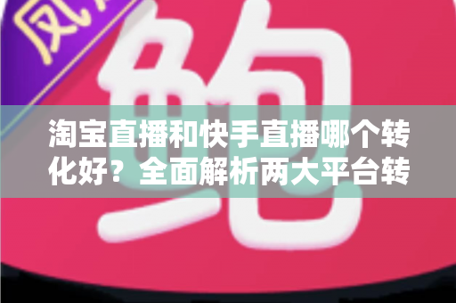 淘宝直播和快手直播哪个转化好？全面解析两大平台转化率差异，帮你选对直播阵地