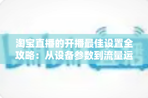淘宝直播的开播最佳设置全攻略：从设备参数到流量运营的完整优化指南