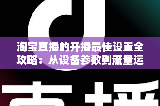 淘宝直播的开播最佳设置全攻略：从设备参数到流量运营的完整优化指南
