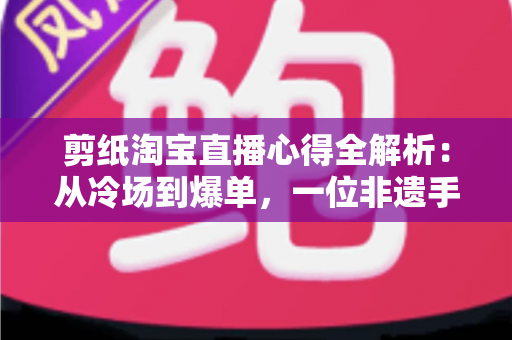 剪纸淘宝直播心得全解析：从冷场到爆单，一位非遗手艺人的实战经验分享