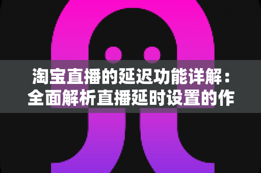 淘宝直播的延迟功能详解:全面解析直播延时设置的作用、操作步骤与实用技巧 淘宝直播的延迟功能详解:全面解析直播延时设置的作用、操作步骤与实用技巧