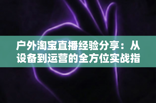 户外淘宝直播经验分享：从设备到运营的全方位实战指南