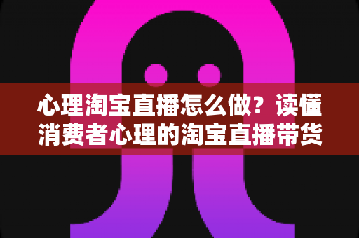 心理淘宝直播怎么做?读懂消费者心理的淘宝直播带货实战指南 心理淘宝直播怎么做?读懂消费者心理的淘宝直播带货实战指南