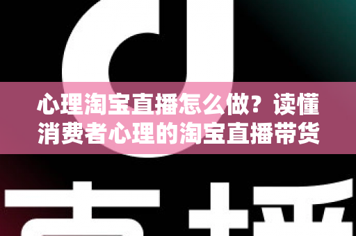 心理淘宝直播怎么做？读懂消费者心理的淘宝直播带货实战指南