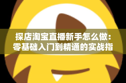 探店淘宝直播新手怎么做：零基础入门到精通的实战指南