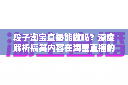 段子淘宝直播能做吗？深度解析搞笑内容在淘宝直播的玩法、规则与带货变现全攻略