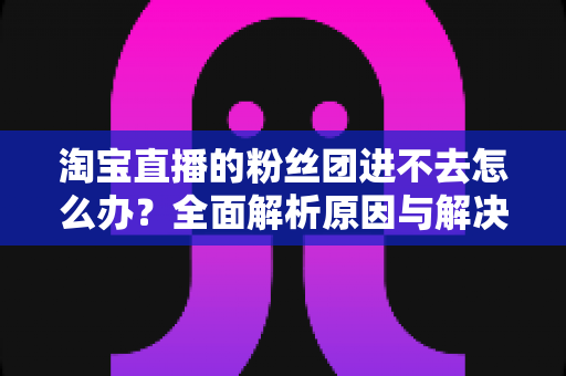淘宝直播的粉丝团进不去怎么办?全面解析原因与解决方法,助你轻松加入心仪主播的粉丝团 淘宝直播的粉丝团进不去怎么办?全面解析原因与解决方法,助你轻松加入心仪主播的粉丝团