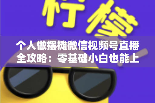 个人做摆摊微信视频号直播全攻略：零基础小白也能上手的实战变现指南