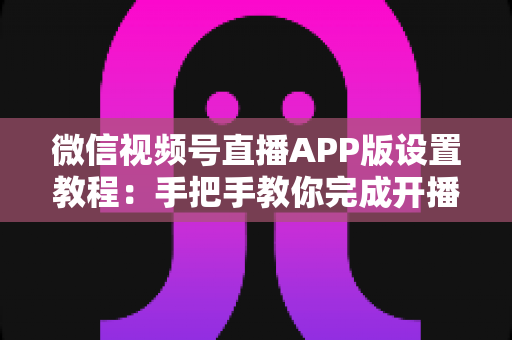 微信视频号直播APP版设置教程：手把手教你完成开播设置，从新手快速进阶直播达人