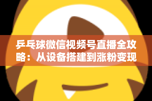 乒乓球微信视频号直播全攻略：从设备搭建到涨粉变现的一站式实战指南