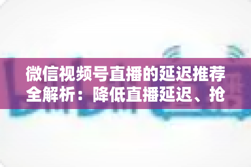 微信视频号直播的延迟推荐全解析：降低直播延迟、抢占推荐流量的实用指南