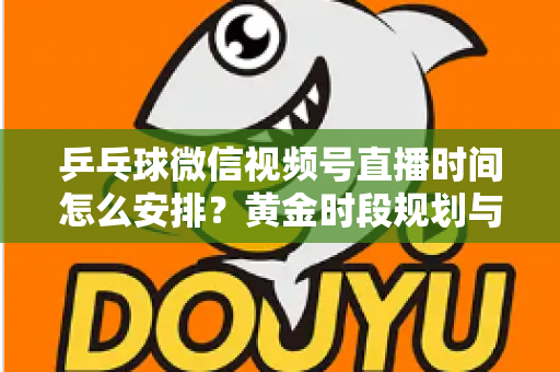 乒乓球微信视频号直播时间怎么安排？黄金时段规划与运营全攻略