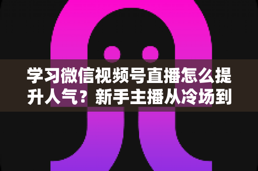 学习微信视频号直播怎么提升人气?新手主播从冷场到爆满的实战全攻略 学习微信视频号直播怎么提升人气?新手主播从冷场到爆满的实战全攻略