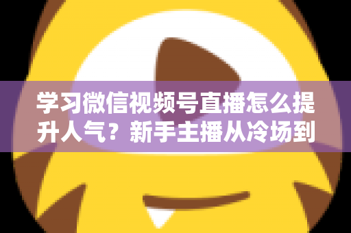 学习微信视频号直播怎么提升人气？新手主播从冷场到爆满的实战全攻略